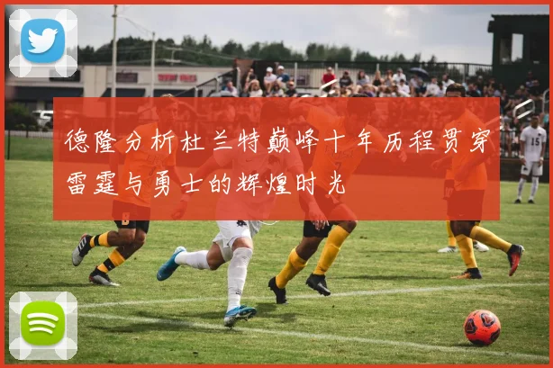 德隆分析杜兰特巅峰十年历程贯穿雷霆与勇士的辉煌时光
