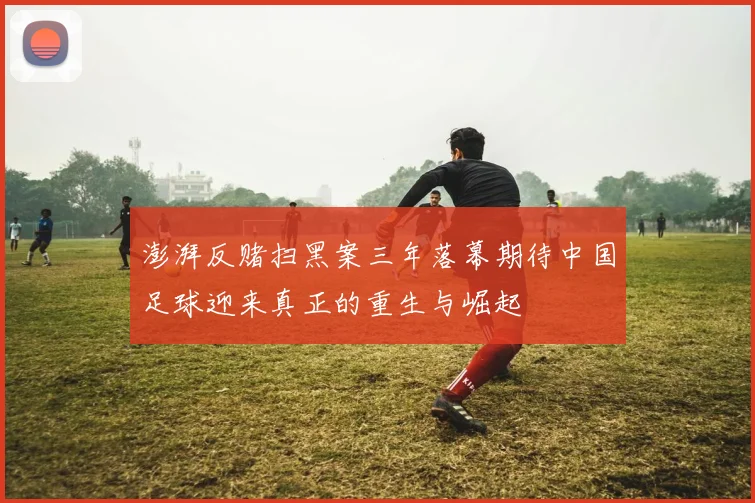 澎湃反赌扫黑案三年落幕期待中国足球迎来真正的重生与崛起