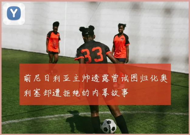 前尼日利亚主帅透露曾试图归化奥利塞却遭拒绝的内幕故事