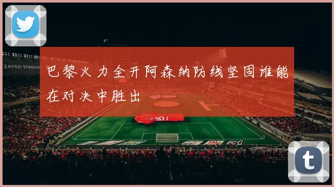 巴黎火力全开阿森纳防线坚固谁能在对决中胜出