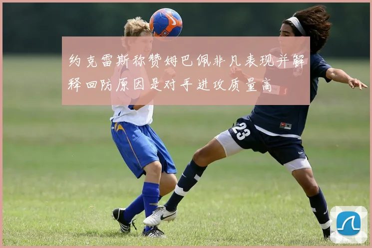 约克雷斯称赞姆巴佩非凡表现并解释回防原因是对手进攻质量高
