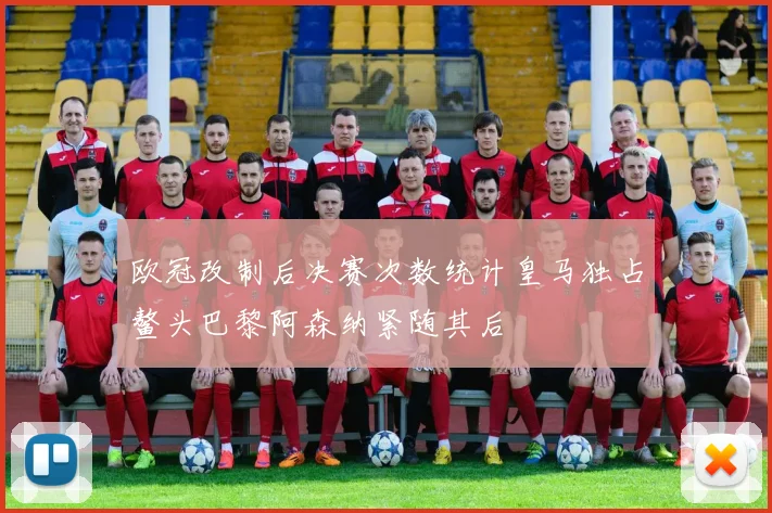 欧冠改制后决赛次数统计皇马独占鳌头巴黎阿森纳紧随其后