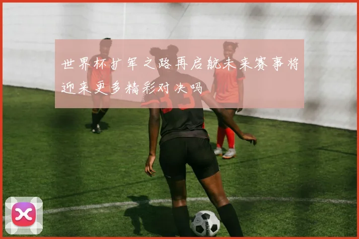 世界杯扩军之路再启航未来赛事将迎来更多精彩对决吗