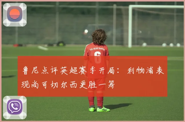 鲁尼点评英超赛季开局：利物浦表现尚可切尔西更胜一筹