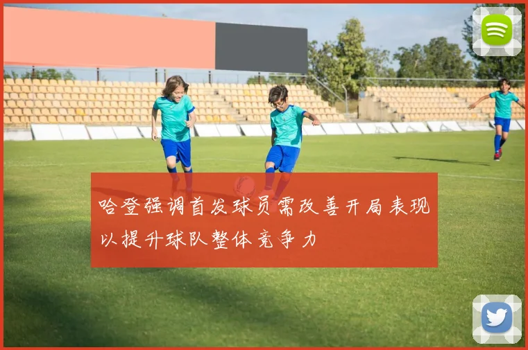 哈登强调首发球员需改善开局表现以提升球队整体竞争力