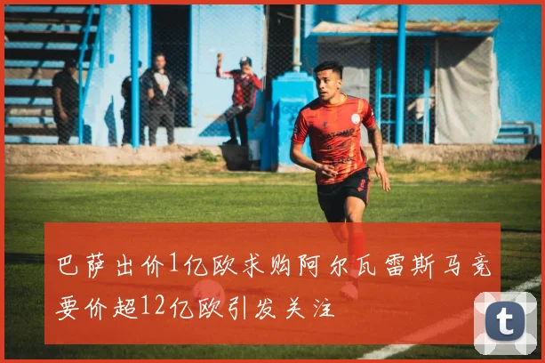 巴萨出价1亿欧求购阿尔瓦雷斯马竞要价超12亿欧引发关注