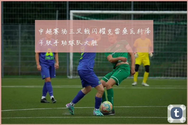 中超赛场三叉戟闪耀克雷桑瓦科泽卡联手助球队大胜